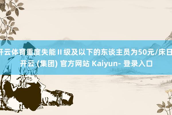 开云体育重度失能Ⅱ级及以下的东谈主员为50元/床日-开云 (集团) 官方网站 Kaiyun- 登录入口