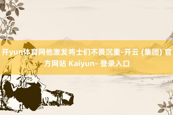 开yun体育网他激发将士们不畏沉重-开云 (集团) 官方网站 Kaiyun- 登录入口