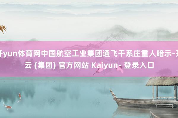 开yun体育网中国航空工业集团通飞干系庄重人暗示-开云 (集团) 官方网站 Kaiyun- 登录入口