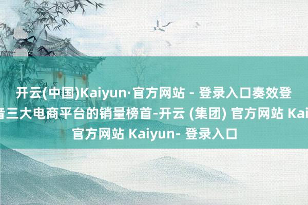 开云(中国)Kaiyun·官方网站 - 登录入口奏效登顶天猫、、抖音三大电商平台的销量榜首-开云 (集团) 官方网站 Kaiyun- 登录入口