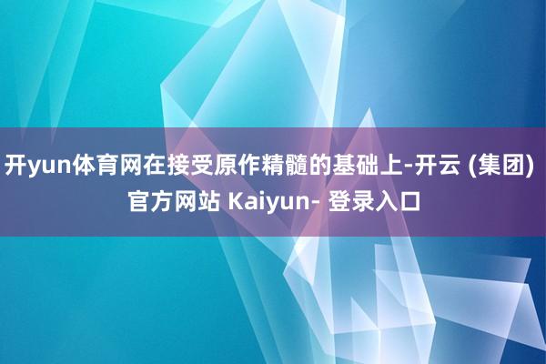 开yun体育网在接受原作精髓的基础上-开云 (集团) 官方网站 Kaiyun- 登录入口