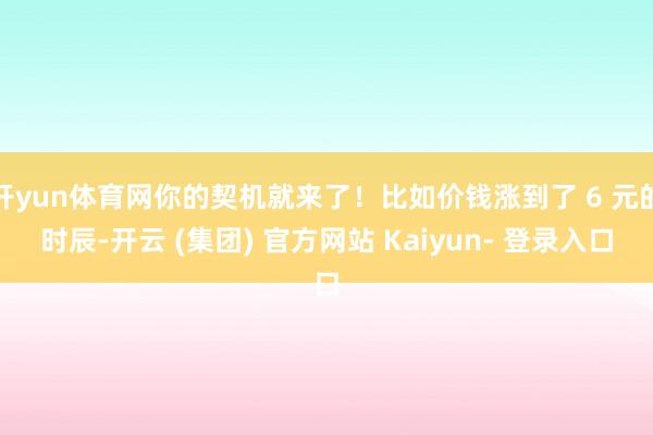 开yun体育网你的契机就来了！比如价钱涨到了 6 元的时辰-开云 (集团) 官方网站 Kaiyun- 登录入口