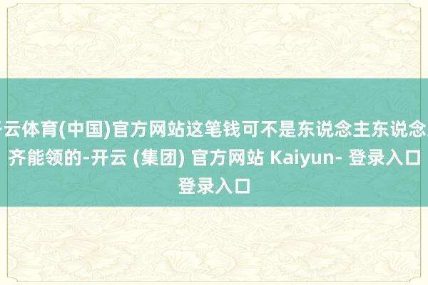 开云体育(中国)官方网站这笔钱可不是东说念主东说念主齐能领的-开云 (集团) 官方网站 Kaiyun- 登录入口