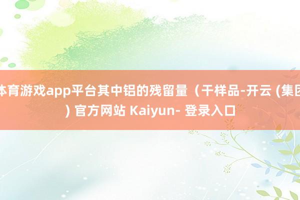体育游戏app平台其中铝的残留量（干样品-开云 (集团) 官方网站 Kaiyun- 登录入口