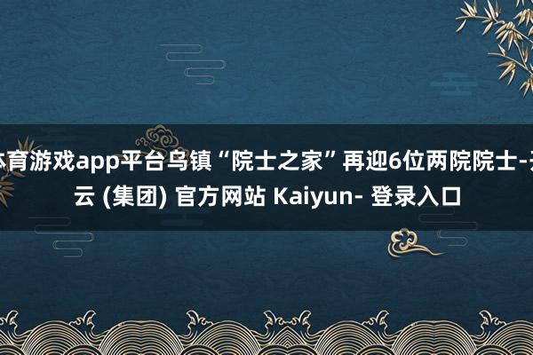 体育游戏app平台乌镇“院士之家”再迎6位两院院士-开云 (集团) 官方网站 Kaiyun- 登录入口