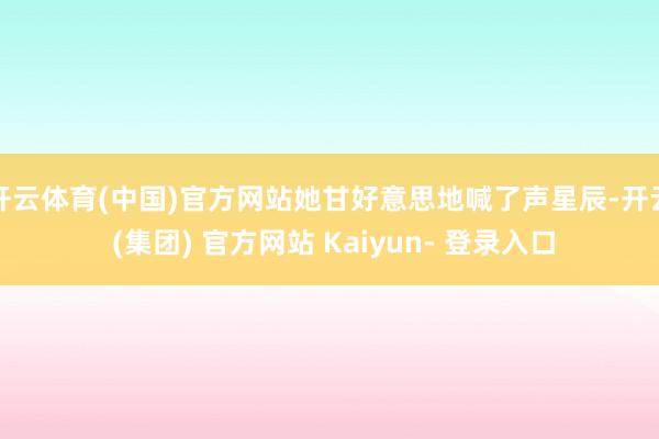 开云体育(中国)官方网站她甘好意思地喊了声星辰-开云 (集团) 官方网站 Kaiyun- 登录入口