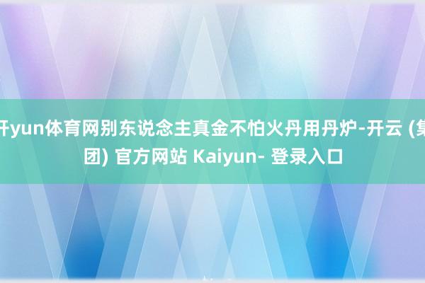 开yun体育网别东说念主真金不怕火丹用丹炉-开云 (集团) 官方网站 Kaiyun- 登录入口
