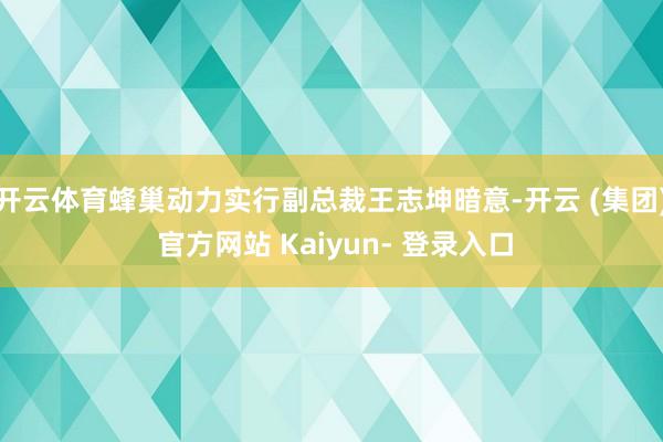 开云体育蜂巢动力实行副总裁王志坤暗意-开云 (集团) 官方网站 Kaiyun- 登录入口