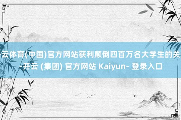 开云体育(中国)官方网站获利颠倒四百万名大学生的关注-开云 (集团) 官方网站 Kaiyun- 登录入口