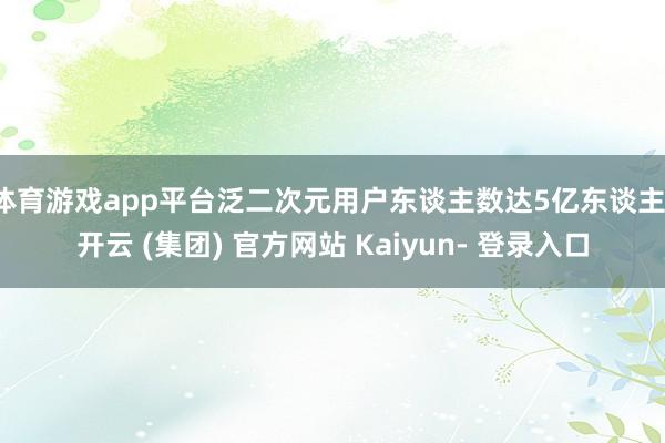 体育游戏app平台泛二次元用户东谈主数达5亿东谈主-开云 (集团) 官方网站 Kaiyun- 登录入口