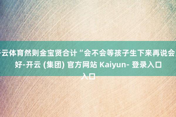 开云体育然则金宝贤合计“会不会等孩子生下来再说会更好-开云 (集团) 官方网站 Kaiyun- 登录入口