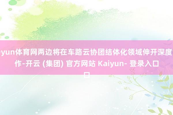 开yun体育网两边将在车路云协团结体化领域伸开深度协作-开云 (集团) 官方网站 Kaiyun- 登录入口