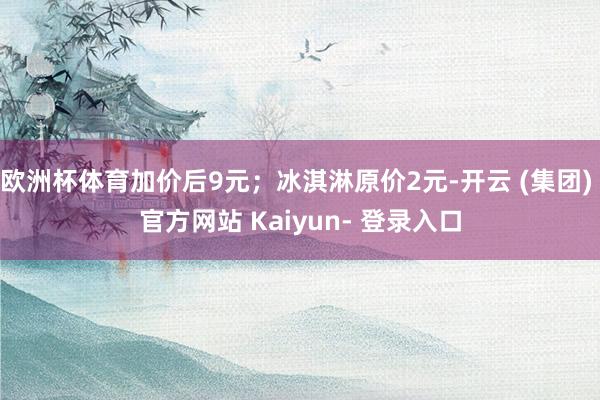 欧洲杯体育加价后9元；冰淇淋原价2元-开云 (集团) 官方网站 Kaiyun- 登录入口