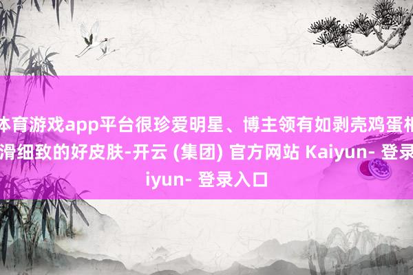 体育游戏app平台很珍爱明星、博主领有如剥壳鸡蛋相通光滑细致的好皮肤-开云 (集团) 官方网站 Kaiyun- 登录入口