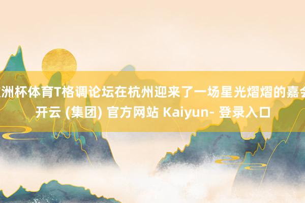 欧洲杯体育T格调论坛在杭州迎来了一场星光熠熠的嘉会-开云 (集团) 官方网站 Kaiyun- 登录入口