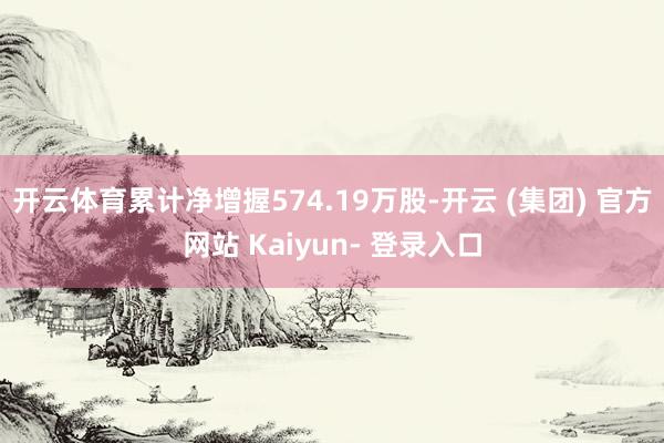 开云体育累计净增握574.19万股-开云 (集团) 官方网站 Kaiyun- 登录入口