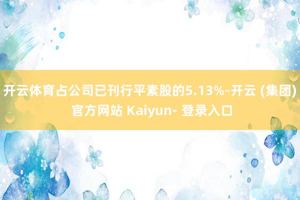 开云体育占公司已刊行平素股的5.13%-开云 (集团) 官方网站 Kaiyun- 登录入口