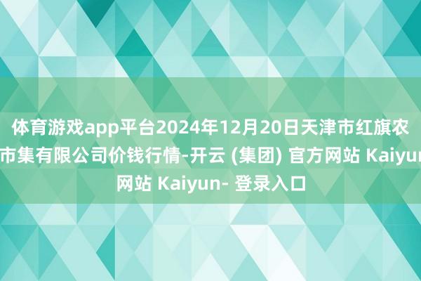 体育游戏app平台2024年12月20日天津市红旗农贸概述批发市集有限公司价钱行情-开云 (集团) 官方网站 Kaiyun- 登录入口