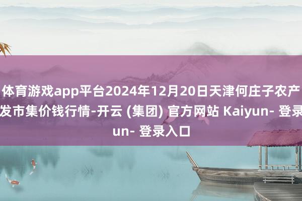 体育游戏app平台2024年12月20日天津何庄子农产物批发市集价钱行情-开云 (集团) 官方网站 Kaiyun- 登录入口