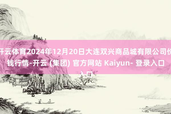 开云体育2024年12月20日大连双兴商品城有限公司价钱行情-开云 (集团) 官方网站 Kaiyun- 登录入口