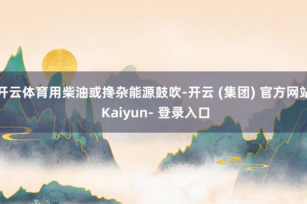 开云体育用柴油或搀杂能源鼓吹-开云 (集团) 官方网站 Kaiyun- 登录入口