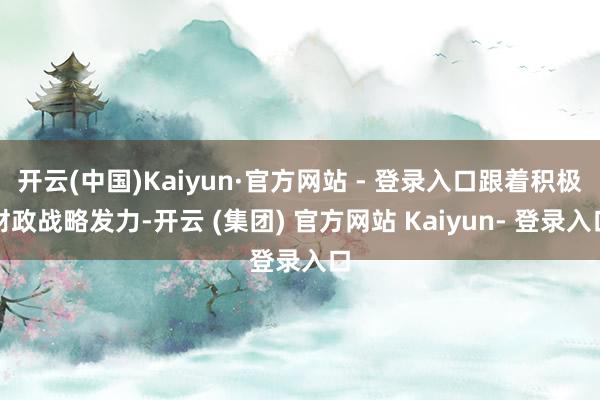 开云(中国)Kaiyun·官方网站 - 登录入口跟着积极财政战略发力-开云 (集团) 官方网站 Kaiyun- 登录入口