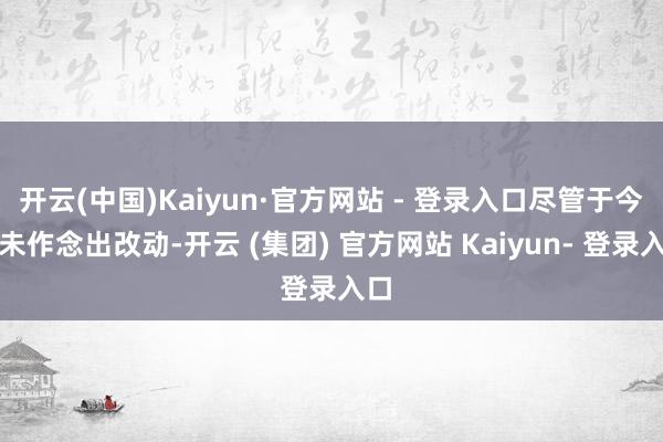开云(中国)Kaiyun·官方网站 - 登录入口尽管于今仍未作念出改动-开云 (集团) 官方网站 Kaiyun- 登录入口