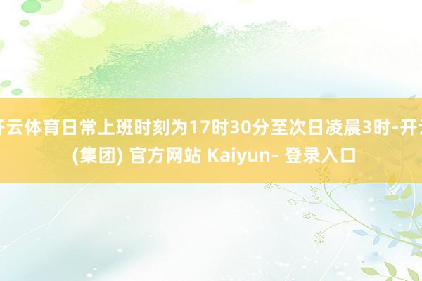 开云体育日常上班时刻为17时30分至次日凌晨3时-开云 (集团) 官方网站 Kaiyun- 登录入口