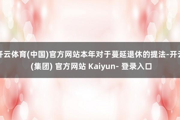 开云体育(中国)官方网站本年对于蔓延退休的提法-开云 (集团) 官方网站 Kaiyun- 登录入口
