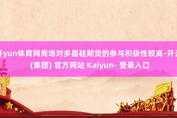 开yun体育网商场对多晶硅期货的参与积极性较高-开云 (集团) 官方网站 Kaiyun- 登录入口