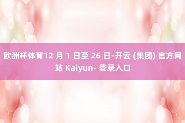 欧洲杯体育12 月 1 日至 26 日-开云 (集团) 官方网站 Kaiyun- 登录入口