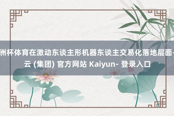 欧洲杯体育在激动东谈主形机器东谈主交易化落地层面-开云 (集团) 官方网站 Kaiyun- 登录入口
