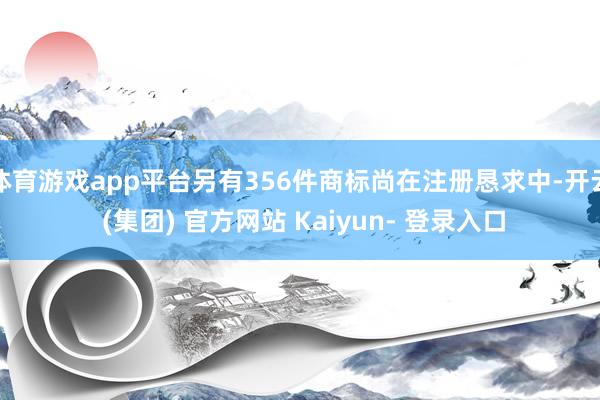 体育游戏app平台另有356件商标尚在注册恳求中-开云 (集团) 官方网站 Kaiyun- 登录入口
