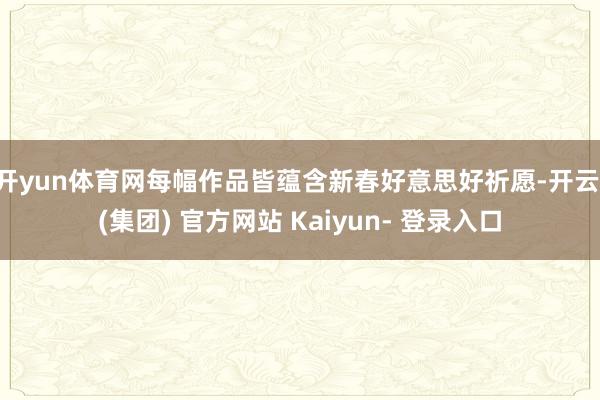 开yun体育网每幅作品皆蕴含新春好意思好祈愿-开云 (集团) 官方网站 Kaiyun- 登录入口