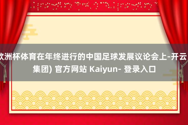 欧洲杯体育在年终进行的中国足球发展议论会上-开云 (集团) 官方网站 Kaiyun- 登录入口