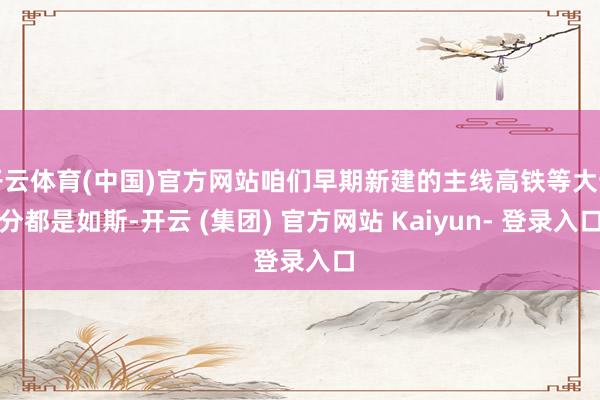 开云体育(中国)官方网站咱们早期新建的主线高铁等大部分都是如斯-开云 (集团) 官方网站 Kaiyun- 登录入口