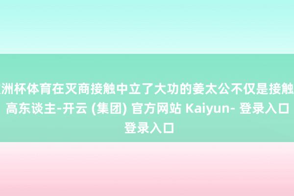 欧洲杯体育在灭商接触中立了大功的姜太公不仅是接触的高东谈主-开云 (集团) 官方网站 Kaiyun- 登录入口