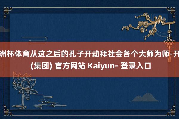 欧洲杯体育从这之后的孔子开动拜社会各个大师为师-开云 (集团) 官方网站 Kaiyun- 登录入口