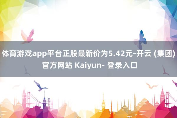 体育游戏app平台正股最新价为5.42元-开云 (集团) 官方网站 Kaiyun- 登录入口