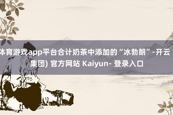 体育游戏app平台合计奶茶中添加的“冰勃朗”-开云 (集团) 官方网站 Kaiyun- 登录入口