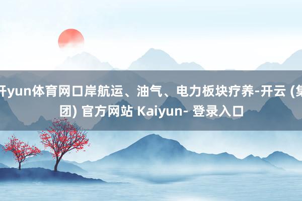 开yun体育网口岸航运、油气、电力板块疗养-开云 (集团) 官方网站 Kaiyun- 登录入口
