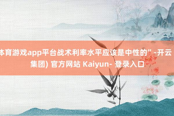 体育游戏app平台战术利率水平应该是中性的”-开云 (集团) 官方网站 Kaiyun- 登录入口