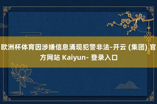 欧洲杯体育因涉嫌信息涌现犯警非法-开云 (集团) 官方网站 Kaiyun- 登录入口