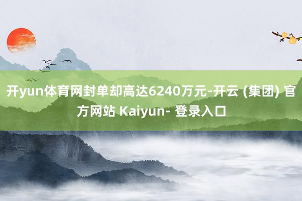 开yun体育网封单却高达6240万元-开云 (集团) 官方网站 Kaiyun- 登录入口