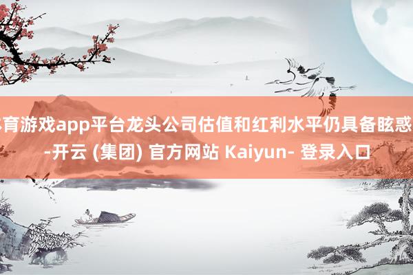 体育游戏app平台龙头公司估值和红利水平仍具备眩惑力-开云 (集团) 官方网站 Kaiyun- 登录入口