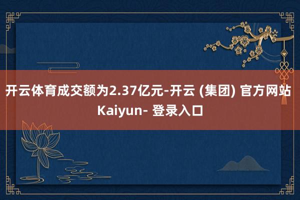 开云体育成交额为2.37亿元-开云 (集团) 官方网站 Kaiyun- 登录入口