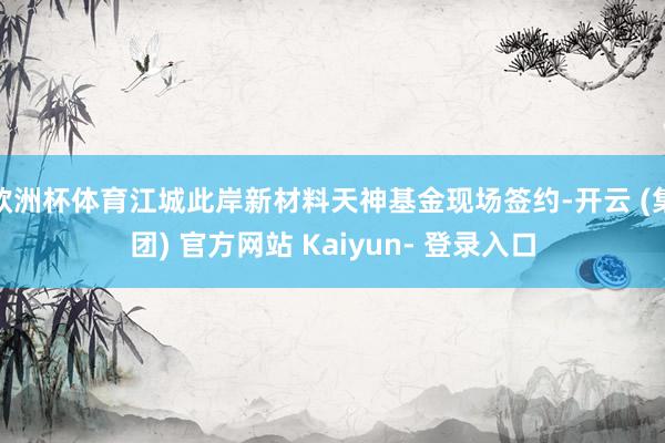 欧洲杯体育江城此岸新材料天神基金现场签约-开云 (集团) 官方网站 Kaiyun- 登录入口