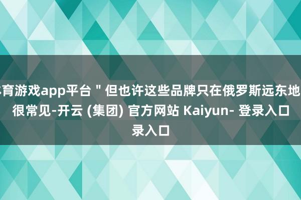 体育游戏app平台＂但也许这些品牌只在俄罗斯远东地区很常见-开云 (集团) 官方网站 Kaiyun- 登录入口