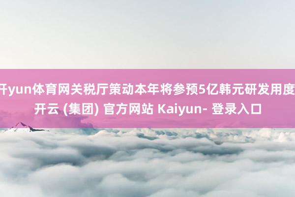 开yun体育网关税厅策动本年将参预5亿韩元研发用度-开云 (集团) 官方网站 Kaiyun- 登录入口