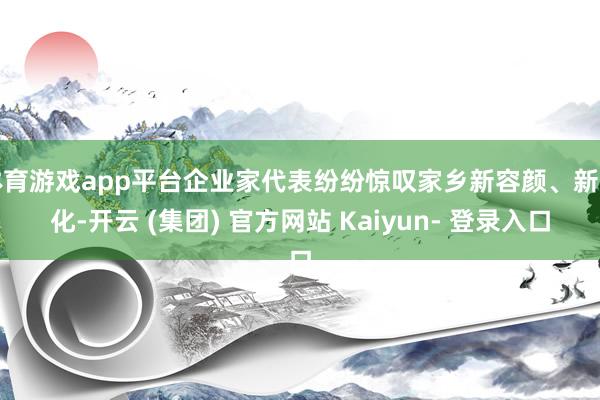 体育游戏app平台企业家代表纷纷惊叹家乡新容颜、新变化-开云 (集团) 官方网站 Kaiyun- 登录入口